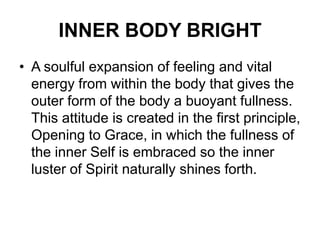 INNER BODY BRIGHTA soulful expansion of feeling and vital energy from within the body that gives the outer form of the body a buoyant fullness. This attitude is created in the first principle, Opening to Grace, in which the fullness of the inner Self is embraced so the inner luster of Spirit naturally shines forth. 
