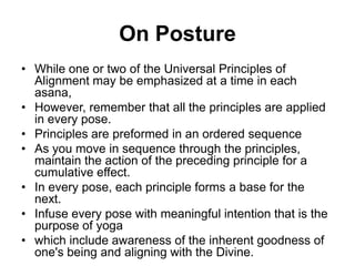 On PostureWhile one or two of the Universal Principles of Alignment may be emphasized at a time in each asana,However, remember that all the principles are applied in every pose.Principles are preformed in an ordered sequenceAs you move in sequence through the principles, maintain the action of the preceding principle for a cumulative effect.In every pose, each principle forms a base for the next.Infuse every pose with meaningful intention that is the purpose of yogawhich include awareness of the inherent goodness of one's being and aligning with the Divine.