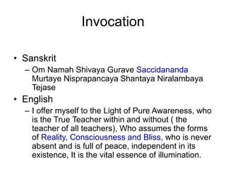 InvocationSanskritOm Namah Shivaya Gurave Saccidananda Murtaye Nisprapancaya Shantaya Niralambaya TejaseEnglishI offer myself to the Light of Pure Awareness, who is the True Teacher within and without ( the teacher of all teachers), Who assumes the forms of Reality, Consciousness and Bliss, who is never absent and is full of peace, independent in its existence, It is the vital essence of illumination. 