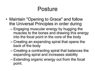 PostureMaintain "Opening to Grace" and follow the Universal Principles in order during Engaging muscular energy by hugging the muscles to the bones and drawing this energy into the focal point in the core of the bodyCreating an expanding spiral that opens the back of the bodyCreating a contracting spiral that balances the expanding spiral and increases stabilityExtending organic energy out from the focal point.
