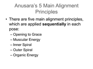 Anusara’s 5 Main Alignment PrinciplesThere are five main alignment principles, which are applied sequentially in each pose:Opening to Grace Muscular Energy Inner Spiral Outer SpiralOrganic Energy
