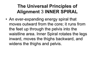 The Universal Principles of Alignment 3 INNER SPIRALAn ever-expanding energy spiral that moves outward from the core; it runs from the feet up through the pelvis into the waistline area. Inner Spiral rotates the legs inward, moves the thighs backward, and widens the thighs and pelvis. 