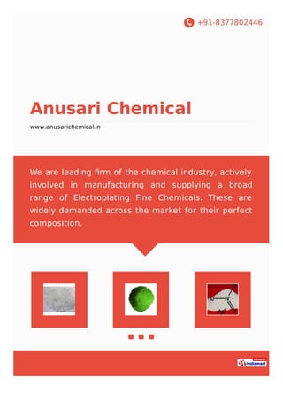 +91-8377802446
Anusari Chemical
www.anusarichemical.in
We are leading ﬁrm of the chemical industry, actively
involved in manufacturing and supplying a broad
range of Electroplating Fine Chemicals. These are
widely demanded across the market for their perfect
composition.
 