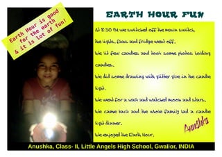 go
                  od                    EARTH HOUR FUN
            is rth u n!
          r a
                               At 8:30 PM we switched off the main switch,
                   f
        ou e e of
       H h
    h        t
  rt or t lo
Ea f is                        the lights, fans and fridge went off.

    it
  &                            We lit few candles and took some photos holding


                               candles.


                               We did some drawing with glitter glue in the candle


                               light.


                               We went for a walk and watched moon and stars.


                               We came back and the whole family had a candle


                               light dinner.
                                                                         ushka
                               We enjoyed the Earth Hour.              An
       Anushka, Class- II, Little Angels High School, Gwalior, INDIA
 