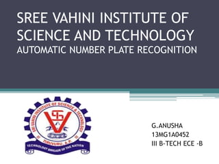 SREE VAHINI INSTITUTE OF
SCIENCE AND TECHNOLOGY
AUTOMATIC NUMBER PLATE RECOGNITION
G.ANUSHA
13MG1A0452
III B-TECH ECE -B
 