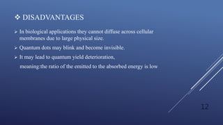  DISADVANTAGES
 In biological applications they cannot diffuse across cellular
membranes due to large physical size.
 Quantum dots may blink and become invisible.
 It may lead to quantum yield deterioration,
meaning:the ratio of the emitted to the absorbed energy is low
12
 