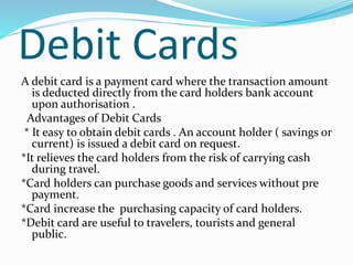 Debit Cards
A debit card is a payment card where the transaction amount
is deducted directly from the card holders bank account
upon authorisation .
Advantages of Debit Cards
* It easy to obtain debit cards . An account holder ( savings or
current) is issued a debit card on request.
*It relieves the card holders from the risk of carrying cash
during travel.
*Card holders can purchase goods and services without pre
payment.
*Card increase the purchasing capacity of card holders.
*Debit card are useful to travelers, tourists and general
public.
 