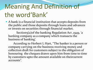 Meaning And Definition of
the word‘Bank’
 A bank is a financial institution that accepts deposits from
the public and those deposits through loans and advances
or invests on securities through financial market.
Section5(a)of the banking Regulation Act ,1949, ‘a
banking company as a company which transacts the
business of banking’.
According to Herbert L Hart, “The banker is a person or
company carrying on the business receiving money and
collection draft for customers subject to the obligation of
honouring the cheques drawn upon him from time to time
by customers upto the amount available on theircurrent
accounts”.
 