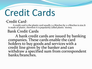 Credit Cards
“Credit Card’’.
A credit card is the plastic card usually 3-1/8inches by 2-1/8inches is size.It
is made of plastic, therefore it is popularity called plastic money.
Bank Credit Cards
A bank credit cards are issued by banking
companies. These cards enable the card
holders to buy goods and services with a
credit line given by the banker and can
withdraw a specified sum from correspondent
banks/branches.
 