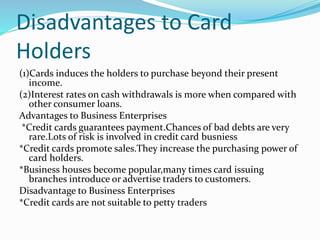 Disadvantages to Card
Holders
(1)Cards induces the holders to purchase beyond their present
income.
(2)Interest rates on cash withdrawals is more when compared with
other consumer loans.
Advantages to Business Enterprises
*Credit cards guarantees payment.Chances of bad debts are very
rare.Lots of risk is involved in credit card busniess
*Credit cards promote sales.They increase the purchasing power of
card holders.
*Business houses become popular,many times card issuing
branches introduce or advertise traders to customers.
Disadvantage to Business Enterprises
*Credit cards are not suitable to petty traders
 