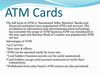 ATM Cards
The full form of ATM is “Automated Teller Machine’’.Banks and
financial institution have popularised ATM card services. The
revolution in information and telecommunication technology
has extended the scope of ATM business.ATM was introduced in
the year 1956 and Barclays Bank of London was popularised ATM
service.
Advantages of ATM
*24/7 service.
*Save time & efforts.
*ATM can be operated easily by every one.
*Card holder’s business secrets can be easily maintained.
*Card holders can get mini account statement to verify their
transactions.
*Withdrawls from other bank’s ATM centers are also permitted.
 