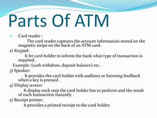 Parts Of ATM
1) Card reader :
The card reader captures the account information stored on the
magnetic stripe on the back of an ATM card.
2) Keypad:
It let card holder to inform the bank what type of transaction is
required .
Example: (cash withdraw, deposit balance) etc..
3) Speaker:
It provides the card holder with auditory or listening feedback
when a key is pressed .
4) Display screen:
It display each step the card holder has to perform and the result
of each transaction instantly .
5) Receipt printer:
It provides a printed receipt to the card holder.
 