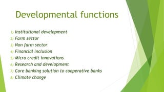 Developmental functions
1) Institutional development
2) Farm sector
3) Non farm sector
4) Financial inclusion
5) Micro credit innovations
6) Research and development
7) Core banking solution to cooperative banks
8) Climate change
 