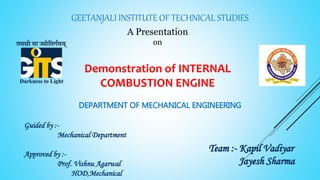 GEETANJALI INSTITUTE OF TECHNICAL STUDIES
A Presentation
on
Demonstration of INTERNAL
COMBUSTION ENGINE
Guided by :-
Mechanical Department
Approved by :-
Prof. Vishnu Agarwal
HOD,Mechanical
Team :- Kapil Vadiyar
Jayesh Sharma
DEPARTMENT OF MECHANICAL ENGINEERING
 