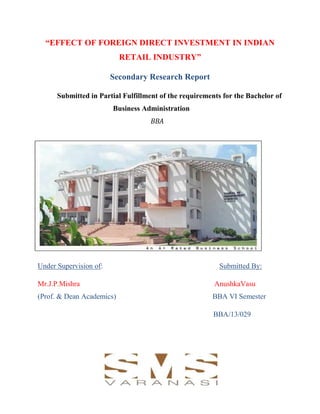 “EFFECT OF FOREIGN DIRECT INVESTMENT IN INDIAN
RETAIL INDUSTRY”
Secondary Research Report
Submitted in Partial Fulfillment of the requirements for the Bachelor of
Business Administration
BBA
Under Supervision of: Submitted By:
Mr.J.P.Mishra AnushkaVasu
(Prof. & Dean Academics) BBA VI Semester
BBA/13/029
 