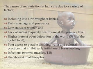 The causes of malnutrition in India are due to a variety of
factors;
 Including low birth weight of babies,
 Early marriage and pregnancy,
 Low status of women and
 Lack of access to quality health care at the primary level.
 Highest rate of open defecation in the world (58% of the
global total),
 Poor access to potable drinking water and cultural
practices that inhibit early initiation of breastfeeding.
 Infections (worms, measles, T.B)
 Diarrhoea & malabsorption
NIN (ICMR)
 