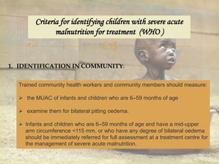
Criteria for identifying children with severe acute
malnutrition for treatment (WHO )
1. IDENTIFICATION IN COMMUNITY:
Trained community health workers and community members should measure:
 the MUAC of infants and children who are 6–59 months of age
 examine them for bilateral pitting oedema.
 Infants and children who are 6–59 months of age and have a mid-upper
arm circumference <115 mm, or who have any degree of bilateral oedema
should be immediately referred for full assessment at a treatment centre for
the management of severe acute malnutrition.
 