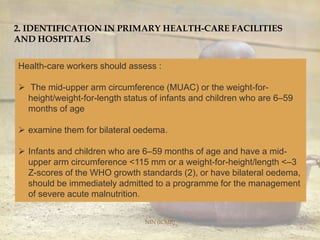 NIN (ICMR)
2. IDENTIFICATION IN PRIMARY HEALTH-CARE FACILITIES
AND HOSPITALS
Health-care workers should assess :
 The mid-upper arm circumference (MUAC) or the weight-for-
height/weight-for-length status of infants and children who are 6–59
months of age
 examine them for bilateral oedema.
 Infants and children who are 6–59 months of age and have a mid-
upper arm circumference <115 mm or a weight-for-height/length <–3
Z-scores of the WHO growth standards (2), or have bilateral oedema,
should be immediately admitted to a programme for the management
of severe acute malnutrition.
 