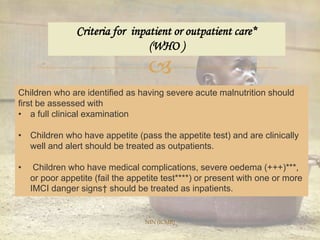 
Criteria for inpatient or outpatient care*
(WHO )
Children who are identified as having severe acute malnutrition should
first be assessed with
• a full clinical examination
• Children who have appetite (pass the appetite test) and are clinically
well and alert should be treated as outpatients.
• Children who have medical complications, severe oedema (+++)***,
or poor appetite (fail the appetite test****) or present with one or more
IMCI danger signs† should be treated as inpatients.
NIN (ICMR)
 