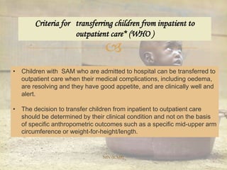 
Criteria for transferring children from inpatient to
outpatient care* (WHO )
• Children with SAM who are admitted to hospital can be transferred to
outpatient care when their medical complications, including oedema,
are resolving and they have good appetite, and are clinically well and
alert.
• The decision to transfer children from inpatient to outpatient care
should be determined by their clinical condition and not on the basis
of specific anthropometric outcomes such as a specific mid-upper arm
circumference or weight-for-height/length.
NIN (ICMR)
 
