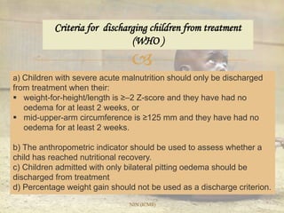 
Criteria for discharging children from treatment
(WHO )
a) Children with severe acute malnutrition should only be discharged
from treatment when their:
 weight-for-height/length is ≥–2 Z-score and they have had no
oedema for at least 2 weeks, or
 mid-upper-arm circumference is ≥125 mm and they have had no
oedema for at least 2 weeks.
b) The anthropometric indicator should be used to assess whether a
child has reached nutritional recovery.
c) Children admitted with only bilateral pitting oedema should be
discharged from treatment
d) Percentage weight gain should not be used as a discharge criterion.
NIN (ICMR)
 