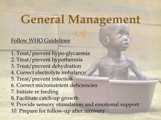 
General Management
Follow WHO Guidelines
1. Treat/prevent hypo-glycaemia
2. Treat/prevent hypothermia
3. Treat/prevent dehydration
4. Correct electrolyte imbalance
5. Treat/prevent infection
6. Correct micronutrient deficiencies
7. Initiate re feeding
8. Facilitate catch-up growth
9. Provide sensory stimulation and emotional support
10. Prepare for follow-up after recovery
 