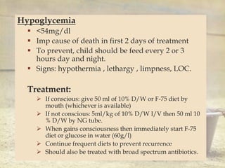 
Hypoglycemia
 <54mg/dl
 Imp cause of death in first 2 days of treatment
 To prevent, child should be feed every 2 or 3
hours day and night.
 Signs: hypothermia , lethargy , limpness, LOC.
Treatment:
 If conscious: give 50 ml of 10% D/W or F-75 diet by
mouth (whichever is available)
 If not conscious: 5ml/kg of 10% D/W I/V then 50 ml 10
% D/W by NG tube.
 When gains consciousness then immediately start F-75
diet or glucose in water (60g/l)
 Continue frequent diets to prevent recurrence
 Should also be treated with broad spectrum antibiotics.
 