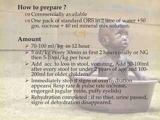 
How to prepare ?
 Commercially available
 One pack of standard ORS in 2 litre of water +50
gm. sucrose + 40 ml mineral mix solution.
Amount
 70-100 ml/kg in 12 hour
 5 ml/kg every 30min in first 2 hours orally or NG
then 5-10ml/kg per hour
 Add acc. to loss in stool, vomiting. Add 50-100ml
after every stool for under 2 years of age and 100-
200ml for older children
 Immediately stop if signs of overhydration
appears( Resp rate & pulse rate increase,
engorged jugular veins, puffy eyelids)
 Rehydration completed : if no thist, urine passed,
signs of dehydration disappeared.
 