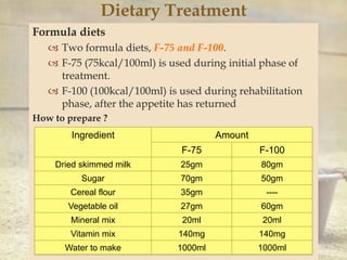 
Dietary Treatment
Formula diets
 Two formula diets, F-75 and F-100.
 F-75 (75kcal/100ml) is used during initial phase of
treatment.
 F-100 (100kcal/100ml) is used during rehabilitation
phase, after the appetite has returned
How to prepare ?
Ingredient Amount
F-75 F-100
Dried skimmed milk 25gm 80gm
Sugar 70gm 50gm
Cereal flour 35gm ----
Vegetable oil 27gm 60gm
Mineral mix 20ml 20ml
Vitamin mix 140mg 140mg
Water to make 1000ml 1000ml
 