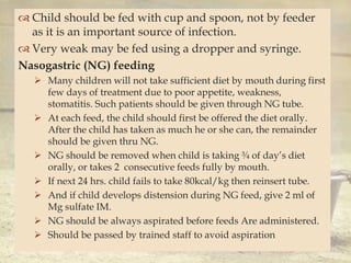 
 Child should be fed with cup and spoon, not by feeder
as it is an important source of infection.
 Very weak may be fed using a dropper and syringe.
Nasogastric (NG) feeding
 Many children will not take sufficient diet by mouth during first
few days of treatment due to poor appetite, weakness,
stomatitis. Such patients should be given through NG tube.
 At each feed, the child should first be offered the diet orally.
After the child has taken as much he or she can, the remainder
should be given thru NG.
 NG should be removed when child is taking ¾ of day’s diet
orally, or takes 2 consecutive feeds fully by mouth.
 If next 24 hrs. child fails to take 80kcal/kg then reinsert tube.
 And if child develops distension during NG feed, give 2 ml of
Mg sulfate IM.
 NG should be always aspirated before feeds Are administered.
 Should be passed by trained staff to avoid aspiration
 