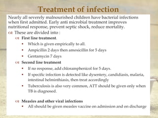 
Treatment of infection
Nearly all severely malnourished children have bacterial infections
when first admitted. Early anti microbial treatment improves
nutritional response, prevent septic shock, reduce mortality.
 These are divided into :
 First line treatment.
 Which is given empirically to all.
 Ampicillin 2 days then amoxicillin for 5 days
 Gentamycin 7 days
 Second line treatment
 If no response, add chloramphenicol for 5 days.
 If specific infection is detected like dysentery, candidiasis, malaria,
intestinal helminthiasis, then treat accordingly
 Tuberculosis is also very common, ATT should be given only when
TB is diagnosed.
 Measles and other viral infections
 All should be given measles vaccine on admission and on discharge
 