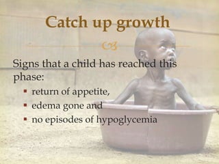 
Catch up growth
Signs that a child has reached this
phase:
 return of appetite,
 edema gone and
 no episodes of hypoglycemia
 