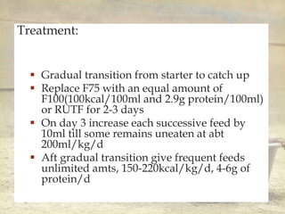 
Treatment:
 Gradual transition from starter to catch up
 Replace F75 with an equal amount of
F100(100kcal/100ml and 2.9g protein/100ml)
or RUTF for 2-3 days
 On day 3 increase each successive feed by
10ml till some remains uneaten at abt
200ml/kg/d
 Aft gradual transition give frequent feeds
unlimited amts, 150-220kcal/kg/d, 4-6g of
protein/d
 