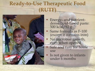 Ready-to-Use Therapeutic Food
(RUTF)
 Energy- and nutrient-
dense lipid-based paste:
500 kcal/92 g
 Same formula as F-100
(except it contains iron)
 No microbial growth,
even when opened
 Safe and easy for home
use
 Is not given to infants
under 6 months
 