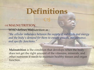 
 MALNUTRITION
WHO defines Malnutrition as :
"the cellular imbalance between the supply of nutrients and energy
and the body's demand for them to ensure growth, maintenance,
and specific functions.“
Malnutrition is the condition that develops when the body
does not get the right amount of the vitamins, minerals, and
other nutrients it needs to maintain healthy tissues and organ
function.
N.I.N (ICMR)
Definitions
 