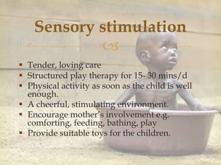 
Sensory stimulation
 Tender, loving care
 Structured play therapy for 15- 30 mins/d
 Physical activity as soon as the child is well
enough.
 A cheerful, stimulating environment.
 Encourage mother’s involvement e.g.
comforting, feeding, bathing, play
 Provide suitable toys for the children.
 