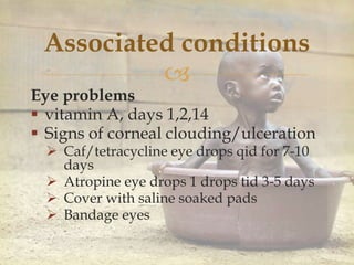 
Associated conditions
Eye problems
 vitamin A, days 1,2,14
 Signs of corneal clouding/ulceration
 Caf/tetracycline eye drops qid for 7-10
days
 Atropine eye drops 1 drops tid 3-5 days
 Cover with saline soaked pads
 Bandage eyes
 