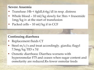
Severe Anaemia
 Transfuse: Hb < 4gldl,4-6g/dl in resp. distress
 Whole blood – 10 ml/kg slowly for 3hrs + frusemide
1mg/kg iv at the start of transfusion
 Packed cells – 10 ml/kg if in CCF
Continuing diarrhoea
 Replacement fluids CT
 Stool m/c/s and treat accordingly. giardia; flagyl
7.5mg/kg TID x 7d
 Osmotic diarrhoea: Diarrhea worsens with
hyperosmolar F75 and ceases when sugar content and
osmolarity are reduced.Rx-lower osmolar feeds
 