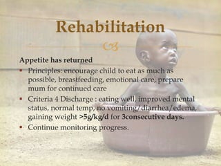 
Rehabilitation
Appetite has returned
 Principles: encourage child to eat as much as
possible, breastfeeding, emotional care, prepare
mum for continued care
 Criteria 4 Discharge : eating well, improved mental
status, normal temp, no vomiting/diarrhea/edema,
gaining weight >5g/kg/d for 3consecutive days.
 Continue monitoring progress.
 