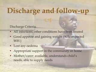 
Discharge and follow-up
Discharge Criteria
 All infections, other conditions have been treated
 Good appetite and gaining weight (90% expected
WH )
 Lost any oedema
 Appropriate support in the community or home
 Mother/carer: available, understands child’s
needs, able to supply needs
 