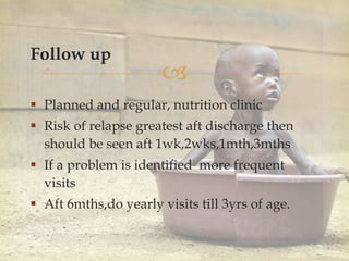 
Follow up
 Planned and regular, nutrition clinic
 Risk of relapse greatest aft discharge then
should be seen aft 1wk,2wks,1mth,3mths
 If a problem is identified more frequent
visits
 Aft 6mths,do yearly visits till 3yrs of age.
 