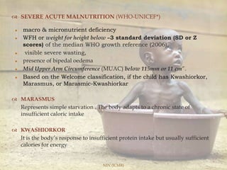  SEVERE ACUTE MALNUTRITION (WHO-UNICEF*)
macro & micronutrient deficiency
WFH or weight for height below –3 standard deviation (SD or Z
scores) of the median WHO growth reference (2006),
visible severe wasting,
presence of bipedal oedema
Mid Upper Arm Circumference (MUAC) below 115mm or 11 cm”.
Based on the Welcome classification, if the child has Kwashiorkor,
Marasmus, or Marasmic-Kwashiorkar
 MARASMUS
Represents simple starvation . The body adapts to a chronic state of
insufficient caloric intake
 KWASHIORKOR
It is the body’s response to insufficient protein intake but usually sufficient
calories for energy
NIN (ICMR)
 