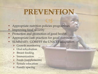 
PREVENTION
 Appropriate nutrition policies programmes
 Improving food security
 Protection and promotion of good health
 Appropriate care practices for good nutrition
 SUMMARY- GOBIFFF the UNICEF adaptation
 Growth monitoring
 Oral rehydration
 Breast feeding
 Immunization
 Feeds (supplements)
 Female education
 Family spacing
 