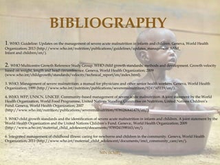 NIN (ICMR)
1. WHO. Guideline: Updates on the management of severe acute malnutrition in infants and children. Geneva, World Health
Organization; 2013 (http://www.who.int/nutrition/publications/guidelines/updates_management_SAM_
Infant and children/en/).
2. WHO Multicentre Growth Reference Study Group. WHO child growth standards: methods and development. Growth velocity
based on weight, length and head circumference. Geneva, World Health Organization; 2009
(www.who.int/childgrowth/standards/velocity/technical_report/en/index.html).
3. WHO. Management of severe malnutrition: a manual for physicians and other senior health workers. Geneva, World Health
Organization; 1999 (http://www.who.int/nutrition/publications/severemalnutrition/9241545119/en/).
4. WHO, WFP, UNSCN, UNICEF. Community-based management of severe acute malnutrition. A joint statement by the World
Health Organization, World Food Programme, United Nations Standing Committee on Nutrition, United Nations Children’s
Fund. Geneva, World Health Organization; 2007
(http://www.who.int/nutrition/publications/severemalnutrition/9789280641479/en/).
5. WHO child growth standards and the identification of severe acute malnutrition in infants and children. A joint statement by the
World Health Organization and the United Nations Children’s Fund. Geneva:, World Health Organization; 2009
(http://www.who.int/maternal_child_adolescent/documents/9789241598163/en/).
6. Integrated management of childhood illness: caring for newborns and children in the community. Geneva, World Health
Organization; 2011 (http://www.who.int/maternal_child_adolescent/documents/imci_community_care/en/).
BIBLIOGRAPHY
 