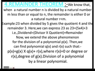 4.REMAINDER THEOREM :-We know that, 
when a natural number n is divided by a natural number 
m less than or equal to n, the remainder is either 0 or 
a natural number r<m. 
Example:23 when divided by 5 gives the quotient 4 and the 
remainder 3. Here,we can express 23 as 23=(5x4)+3 
i.e.,Dividend=(Divisor X Quotient)+Remainder 
Now, we extend the above phenomenon 
for the division of a polynomial p(x). Then,we 
can find polynomial q(x) and r(x) such that:- 
p(x)=g(x) X q(x)+ r(x),where r(x)=0 or degree or 
r(x),degree of g(x).Division of a polynomial 
by a linear polynomial. 
 