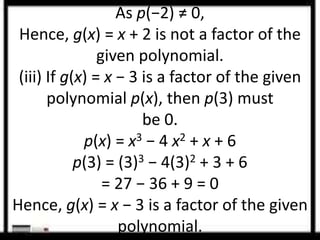 As p(−2) ≠ 0, 
Hence, g(x) = x + 2 is not a factor of the 
given polynomial. 
(iii) If g(x) = x − 3 is a factor of the given 
polynomial p(x), then p(3) must 
be 0. 
p(x) = x3 − 4 x2 + x + 6 
p(3) = (3)3 − 4(3)2 + 3 + 6 
= 27 − 36 + 9 = 0 
Hence, g(x) = x − 3 is a factor of the given 
polynomial. 
 