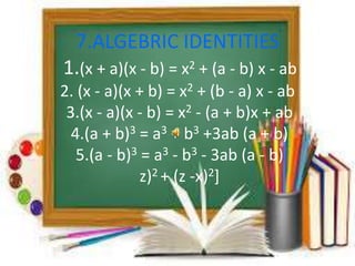 7.ALGEBRIC IDENTITIES 
1.(x + a)(x - b) = x2 + (a - b) x - ab 
2. (x - a)(x + b) = x2 + (b - a) x - ab 
3.(x - a)(x - b) = x2 - (a + b)x + ab 
4.(a + b)3 = a3 + b3 +3ab (a + b) 
5.(a - b)3 = a3 - b3 - 3ab (a - b) 
z)2 + (z -x)2] 
 