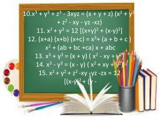 10.x3 + y3 + z3 - 3xyz = (x + y + z) (x2 + y2 
+ z2 - xy - yz -xz) 
11. x2 + y2 = 12 [(x+y)2 + (x-y)2] 
12. (x+a) (x+b) (x+c) = x3+ (a + b + c ) 
x2 + (ab + bc +ca) x + abc 
13. x3 + y3 = (x + y) ( x2 - xy + y2) 
14. x3 - y3 = (x - y) ( x2 + xy + y2) 
15. x2 + y2 + z2 -xy -yz -zx = 12 
[(x-y)2 + (y - 
 