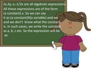 2x,3y,-x,-1/2x are all algebraic expressions. 
All these expressions are of the form 
(a constant).x. So we can say 
it as (a constant)X(a variable) and we 
and we don’t know what the constant 
is. In such cases, we write the constant 
as a, b, c etc. So the expression will be 
ax. 
 