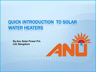 QUICK INTRODUCTION TO SOLAR
WATER HEATERS

 By Anu Solar Power Pvt.
 Ltd, Bangalore
 